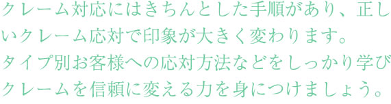 社員研修の中でも重要なクレーム対応にはきちんとした手順があります。
しっかりとしたクレーム応対で、企業やお店の印象が変わります。
タイプ別お客様への応対方法などをしっかり学んで、クレームを
信頼に変える力を身につけましょう。
