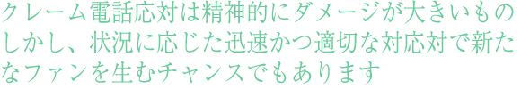 社員研修の中でも重要なクレーム電話応対は精神的にダメージが大きいもの
しかし、状況に応じた迅速かつ適切な対応対で新たなファンを生むチャンスでもあります