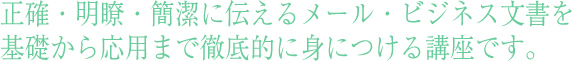 社員研修として正確・明瞭・簡潔に伝えるメール・ビジネス文書を基礎から応用まで徹底的に身につける講座です。
