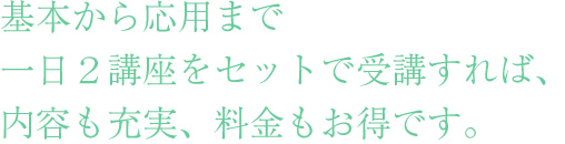 社員研修として基本から応用まで
一日２講座をセットで受講すれば、
内容も充実、料金もお得です。