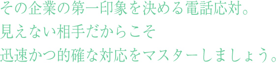 社員研修として重要なその企業の第一印象を決める電話応対。
見えない相手だからこそ
電話応対研修で迅速かつ的確な対応をマスターしましょう。